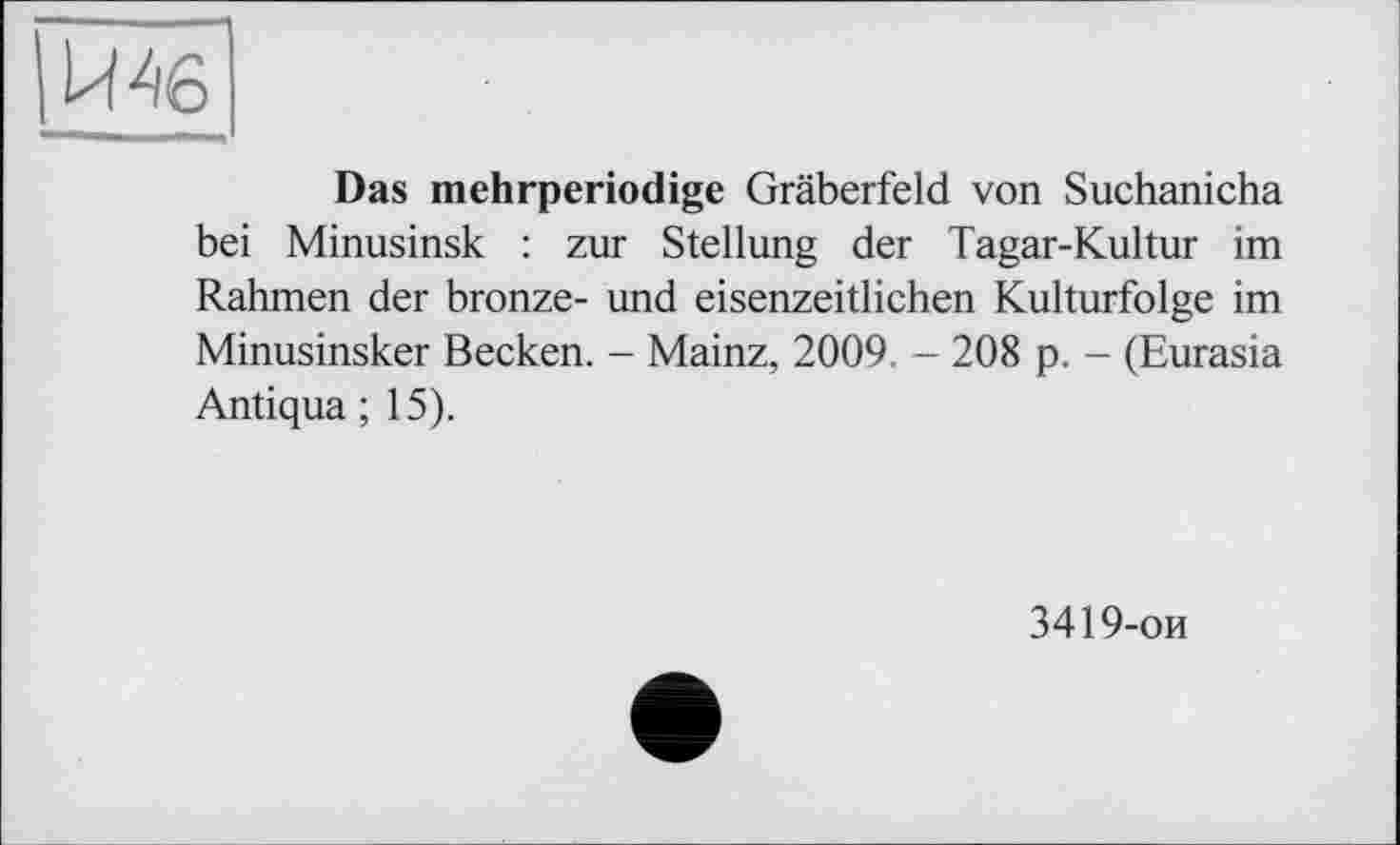 ﻿Ьї 46
Das mehrperiodige Gräberfeld von Suchanicha bei Minusinsk : zur Stellung der Tagar-Kultur im Rahmen der bronze- und eisenzeitlichen Kulturfolge im Minusinsker Becken. - Mainz, 2009. - 208 p. - (Eurasia Antiqua ; 15).
3419-ои